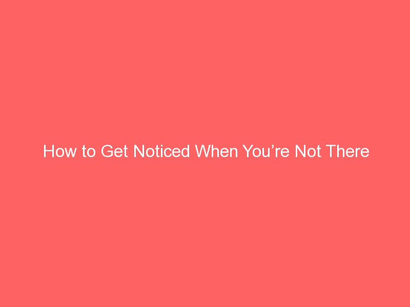 How to Get Noticed When You’re Not There
