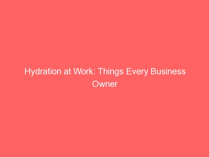 Hydration at Work: Things Every Business Owner Should Know